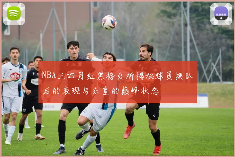 NBA三四月红黑榜分析揭秘球员换队后的表现与东皇的巅峰状态