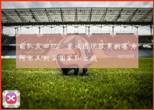 前队友回忆：曾试图说服奥利塞为阿尔及利亚国家队出战