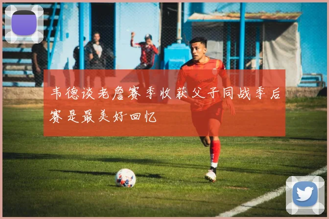 韦德谈老詹赛季收获父子同战季后赛是最美好回忆