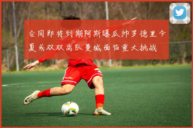 合同即将到期阿斯曝瓜帅罗德里今夏或双双离队曼城面临重大挑战