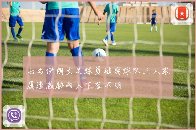 七名伊朗女足球员逃离球队三人家属遭威胁两人下落不明