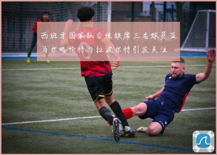 西班牙国家队合练缺席三名球员亚马尔略伦特与拉波尔特引发关注