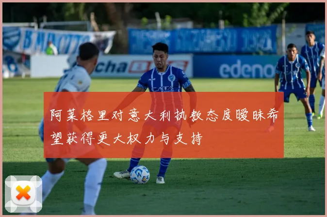阿莱格里对意大利执教态度暧昧希望获得更大权力与支持