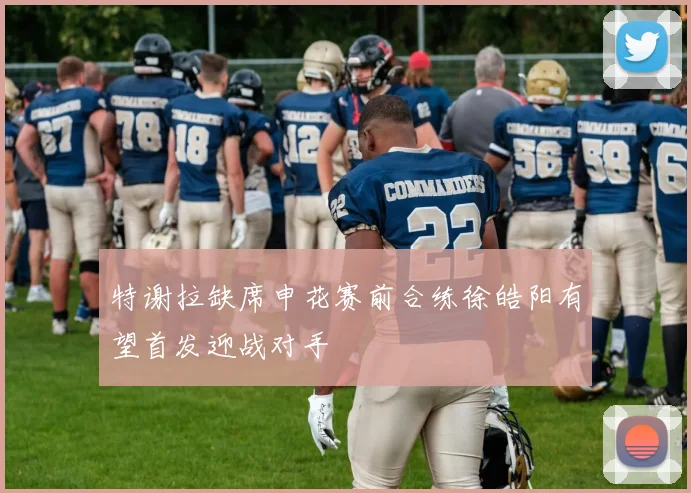 特谢拉缺席申花赛前合练徐皓阳有望首发迎战对手